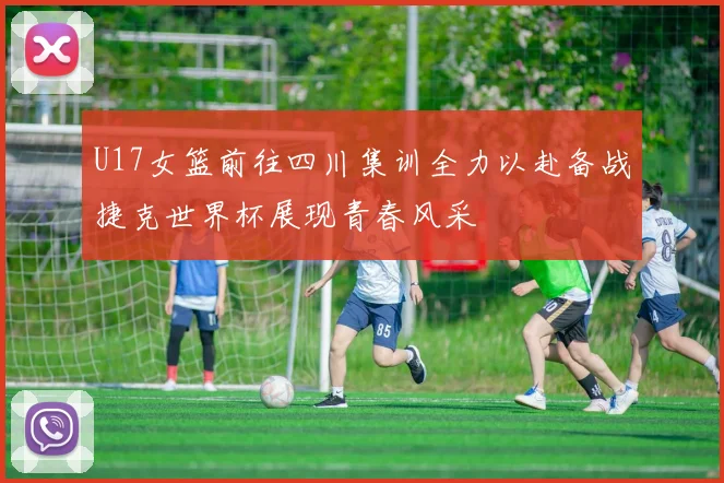 U17女篮前往四川集训全力以赴备战捷克世界杯展现青春风采