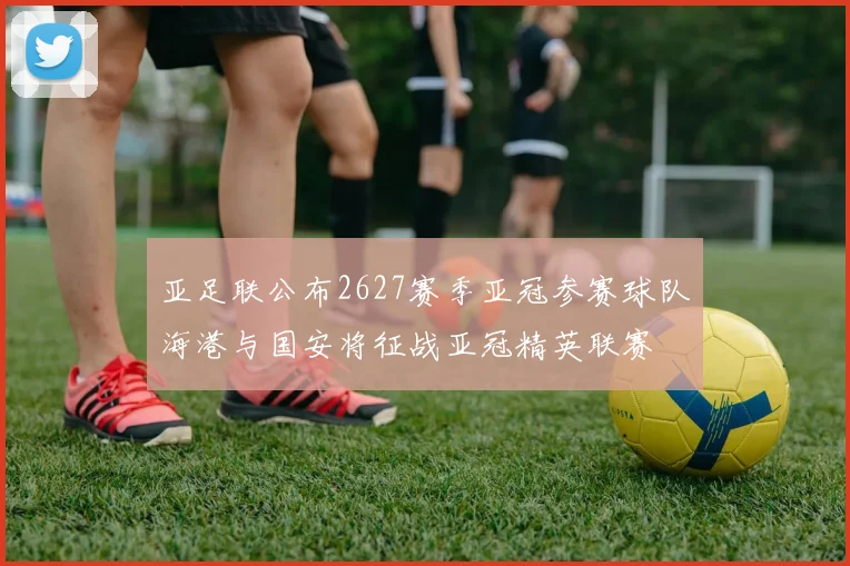 亚足联公布2627赛季亚冠参赛球队海港与国安将征战亚冠精英联赛