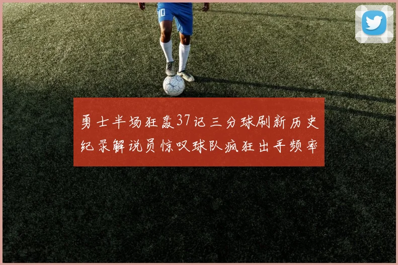 勇士半场狂轰37记三分球刷新历史纪录解说员惊叹球队疯狂出手频率