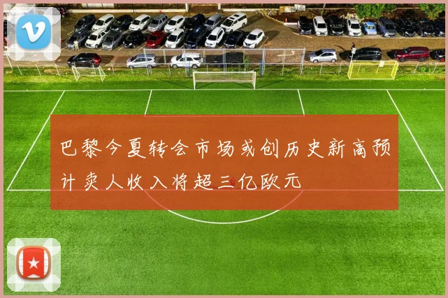 巴黎今夏转会市场或创历史新高预计卖人收入将超三亿欧元