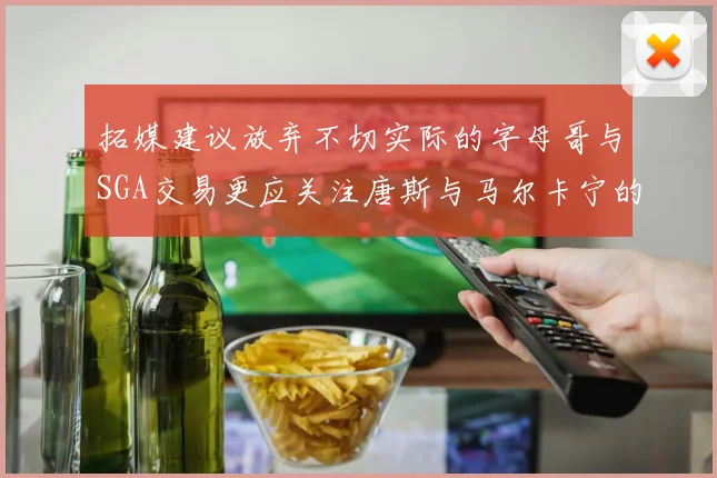 拓媒建议放弃不切实际的字母哥与SGA交易更应关注唐斯与马尔卡宁的潜力
