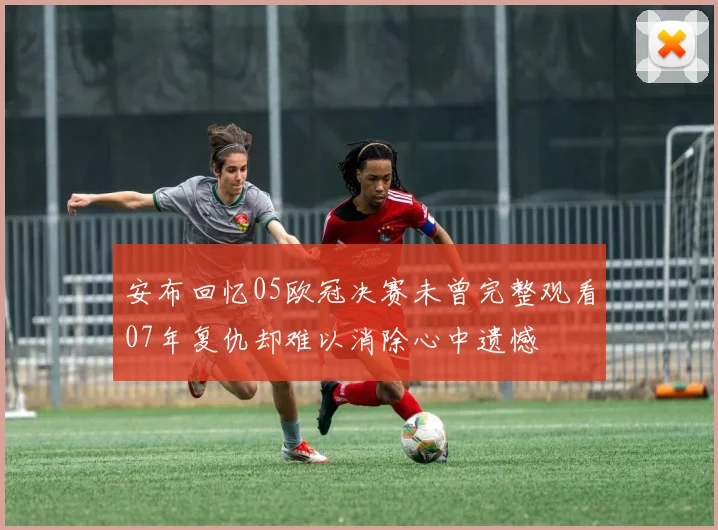 安布回忆05欧冠决赛未曾完整观看07年复仇却难以消除心中遗憾