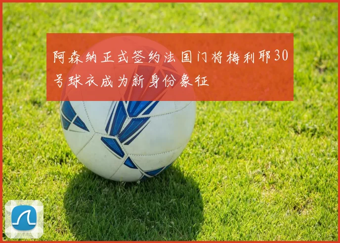阿森纳正式签约法国门将梅利耶30号球衣成为新身份象征