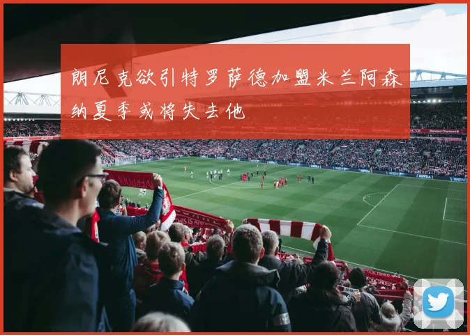 朗尼克欲引特罗萨德加盟米兰阿森纳夏季或将失去他