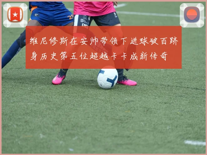 维尼修斯在安帅带领下进球破百跻身历史第五位超越卡卡成新传奇